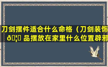 刀剑摆件适合什么命格（刀剑装饰 🦋 品摆放在家里什么位置辟邪）